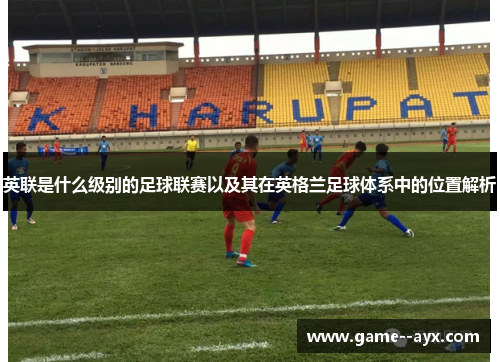英联是什么级别的足球联赛以及其在英格兰足球体系中的位置解析