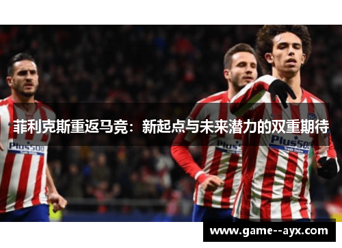 菲利克斯重返马竞：新起点与未来潜力的双重期待