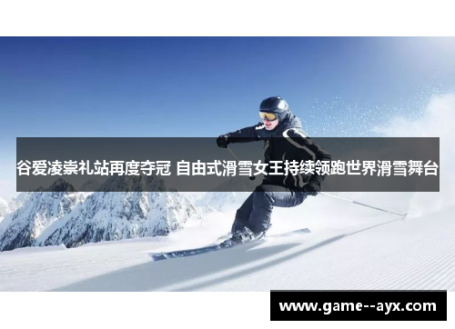 谷爱凌崇礼站再度夺冠 自由式滑雪女王持续领跑世界滑雪舞台