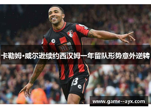 卡勒姆·威尔逊续约西汉姆一年留队形势意外逆转