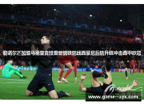 勒诺尔芒加盟马德里竞技重塑钢铁防线西蒙尼后防升级冲击西甲欧冠