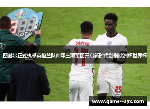 图赫尔正式执掌英格兰队帅印三狮军团开启新时代剑指欧洲杯世界杯 图赫尔正式执掌英格兰队帅印三狮军团开启新时代剑指欧洲杯世界杯