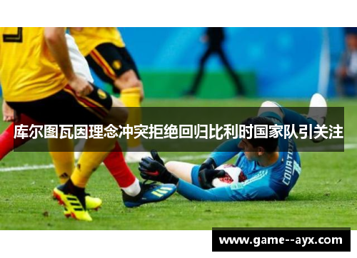 库尔图瓦因理念冲突拒绝回归比利时国家队引关注 库尔图瓦因理念冲突拒绝回归比利时国家队引关注