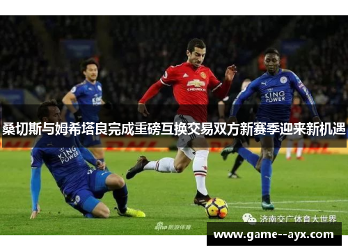 桑切斯与姆希塔良完成重磅互换交易双方新赛季迎来新机遇