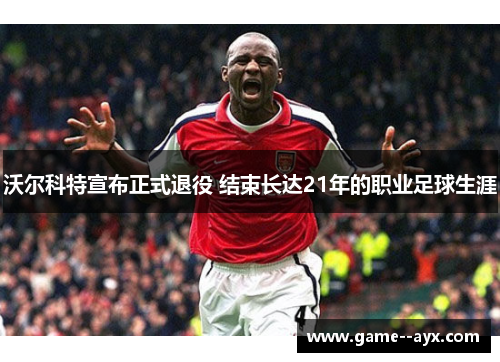 沃尔科特宣布正式退役 结束长达21年的职业足球生涯 沃尔科特宣布正式退役 结束长达21年的职业足球生涯