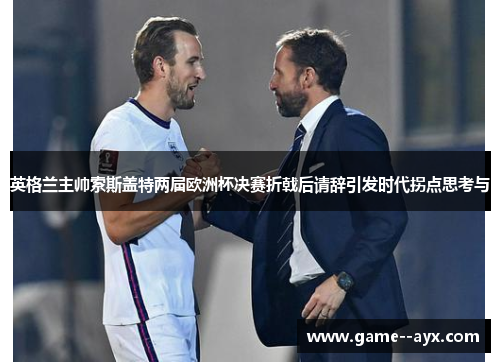 英格兰主帅索斯盖特两届欧洲杯决赛折戟后请辞引发时代拐点思考与 英格兰主帅索斯盖特两届欧洲杯决赛折戟后请辞引发时代拐点思考与