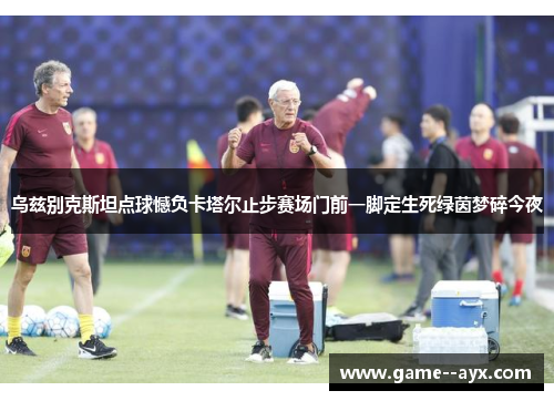 乌兹别克斯坦点球憾负卡塔尔止步赛场门前一脚定生死绿茵梦碎今夜