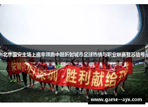 北京国安主场上座率领跑中超折射城市足球热情与职业联赛复苏信号