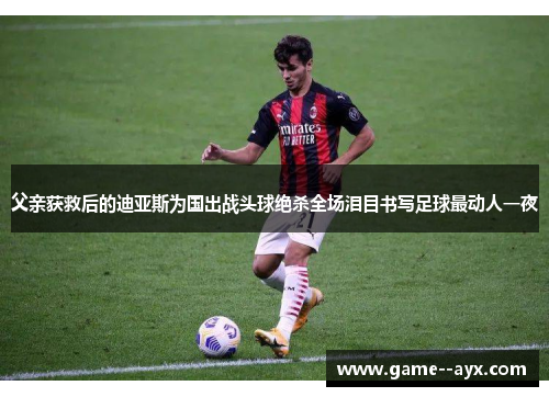 父亲获救后的迪亚斯为国出战头球绝杀全场泪目书写足球最动人一夜