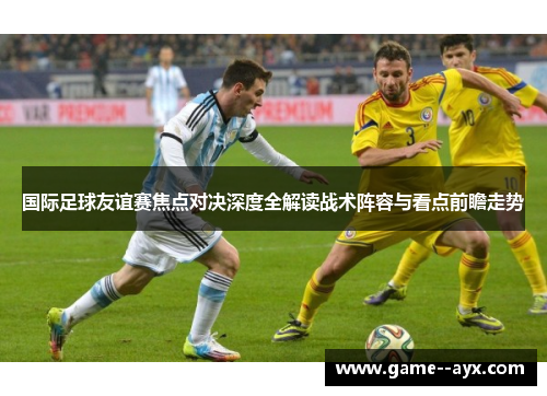 国际足球友谊赛焦点对决深度全解读战术阵容与看点前瞻走势