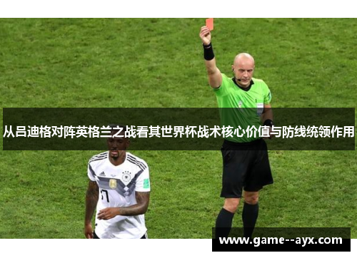 从吕迪格对阵英格兰之战看其世界杯战术核心价值与防线统领作用
