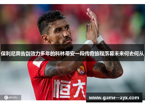 保利尼奥告别效力多年的科林蒂安一段传奇旅程落幕未来何去何从
