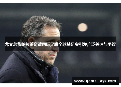 尤文总监帕拉蒂奇遭国际足联全球禁足令引发广泛关注与争议