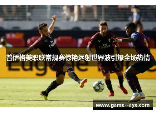 普伊格美职联常规赛惊艳远射世界波引爆全场热情